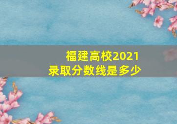 福建高校2021录取分数线是多少