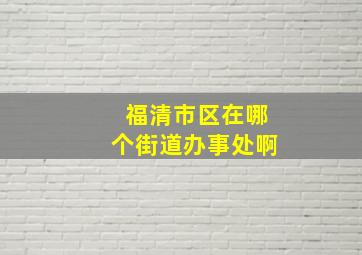 福清市区在哪个街道办事处啊