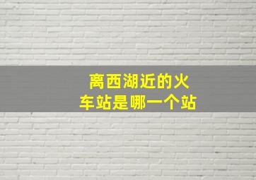 离西湖近的火车站是哪一个站