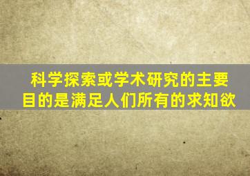 科学探索或学术研究的主要目的是满足人们所有的求知欲