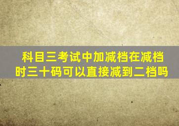 科目三考试中加减档在减档时三十码可以直接减到二档吗