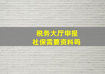 税务大厅申报社保需要资料吗