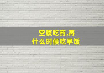 空腹吃药,再什么时候吃早饭