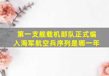 第一支舰载机部队正式编入海军航空兵序列是哪一年