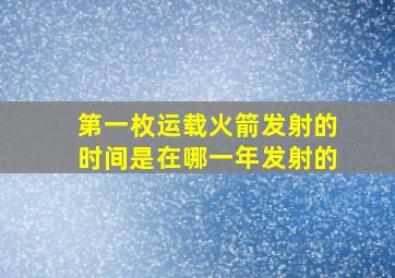 第一枚运载火箭发射的时间是在哪一年发射的