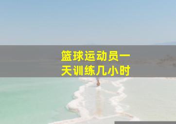 篮球运动员一天训练几小时