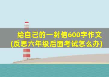 给自己的一封信600字作文(反思六年级后面考试怎么办)