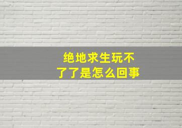 绝地求生玩不了了是怎么回事