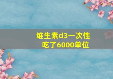 维生素d3一次性吃了6000单位