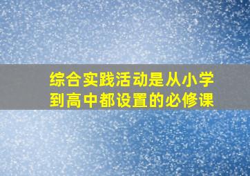 综合实践活动是从小学到高中都设置的必修课