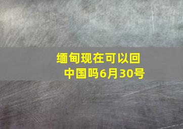 缅甸现在可以回中国吗6月30号