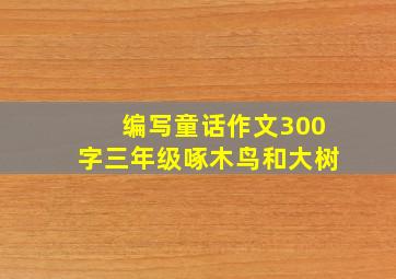 编写童话作文300字三年级啄木鸟和大树