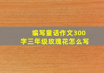 编写童话作文300字三年级玫瑰花怎么写