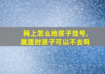 网上怎么给孩子挂号,就医时孩子可以不去吗