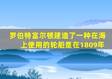 罗伯特富尔顿建造了一种在海上使用的轮船是在1809年