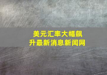 美元汇率大幅飙升最新消息新闻网