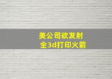 美公司欲发射全3d打印火箭