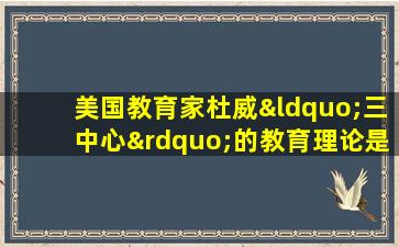 美国教育家杜威“三中心”的教育理论是指