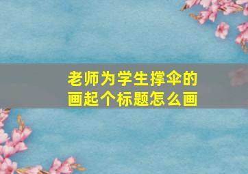 老师为学生撑伞的画起个标题怎么画