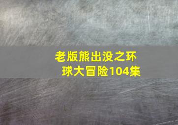 老版熊出没之环球大冒险104集