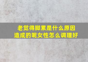 老觉得脚累是什么原因造成的呢女性怎么调理好