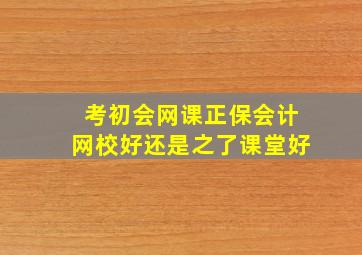 考初会网课正保会计网校好还是之了课堂好