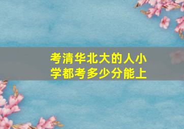 考清华北大的人小学都考多少分能上