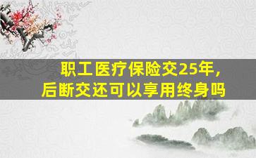 职工医疗保险交25年,后断交还可以享用终身吗