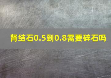 肾结石0.5到0.8需要碎石吗