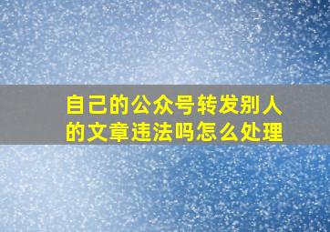 自己的公众号转发别人的文章违法吗怎么处理