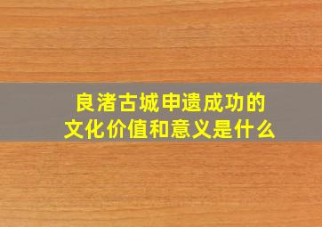 良渚古城申遗成功的文化价值和意义是什么