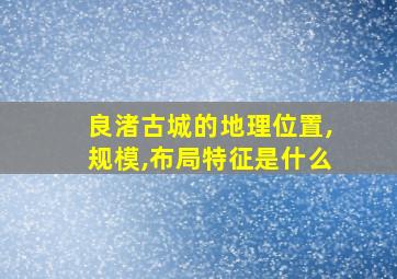 良渚古城的地理位置,规模,布局特征是什么