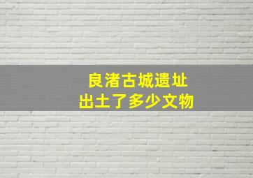 良渚古城遗址出土了多少文物