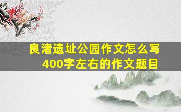 良渚遗址公园作文怎么写400字左右的作文题目