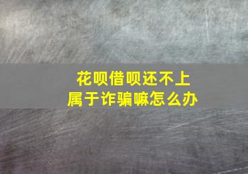 花呗借呗还不上属于诈骗嘛怎么办