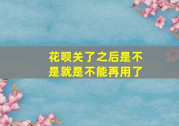 花呗关了之后是不是就是不能再用了