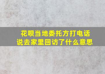 花呗当地委托方打电话说去家里回访了什么意思