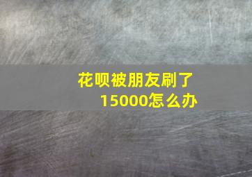 花呗被朋友刷了15000怎么办