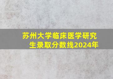 苏州大学临床医学研究生录取分数线2024年