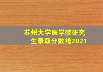 苏州大学医学院研究生录取分数线2021