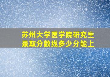 苏州大学医学院研究生录取分数线多少分能上