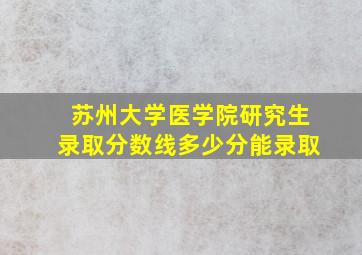 苏州大学医学院研究生录取分数线多少分能录取