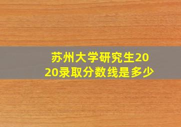 苏州大学研究生2020录取分数线是多少