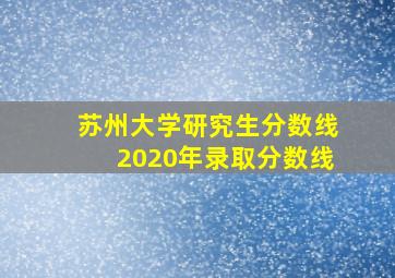 苏州大学研究生分数线2020年录取分数线