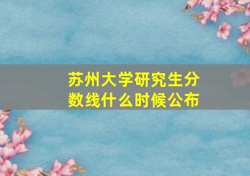 苏州大学研究生分数线什么时候公布