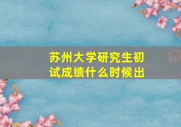 苏州大学研究生初试成绩什么时候出