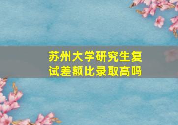 苏州大学研究生复试差额比录取高吗