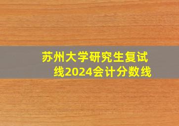 苏州大学研究生复试线2024会计分数线