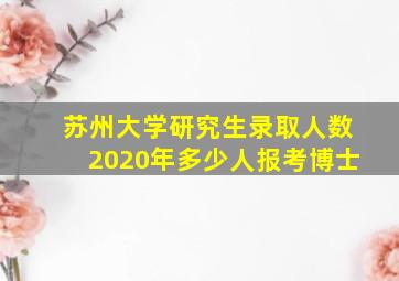 苏州大学研究生录取人数2020年多少人报考博士