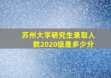 苏州大学研究生录取人数2020级是多少分